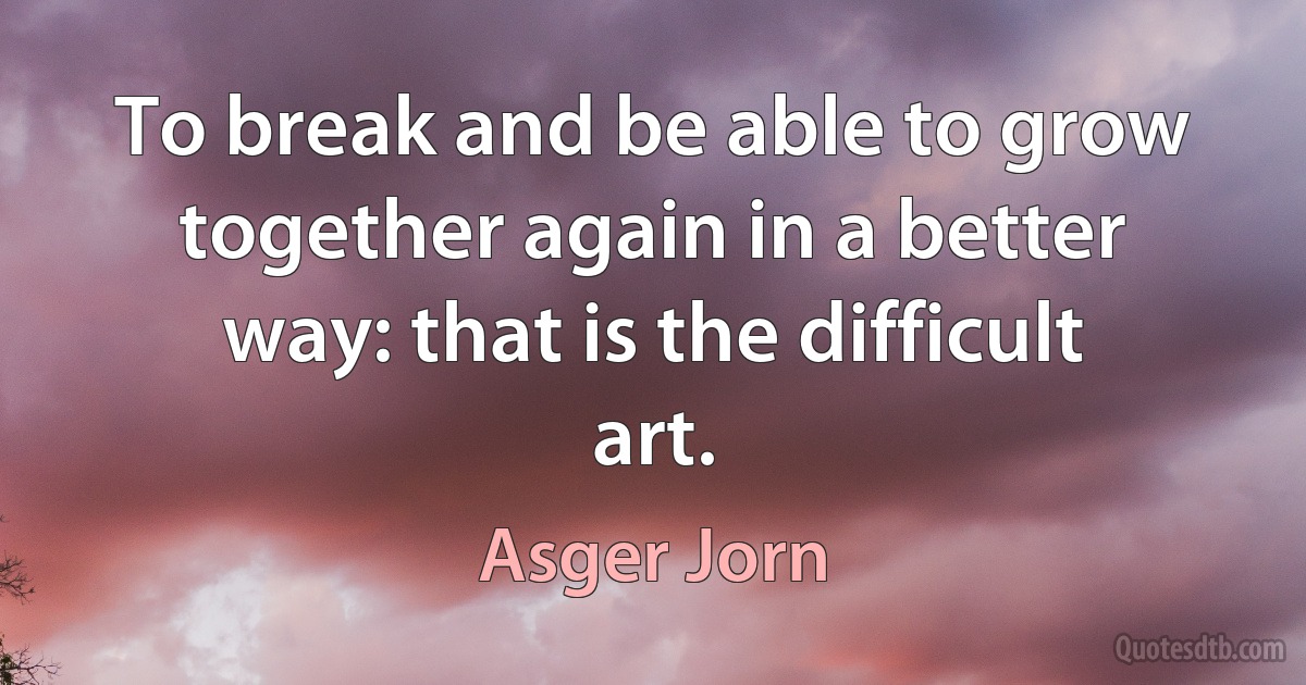 To break and be able to grow together again in a better way: that is the difficult art. (Asger Jorn)