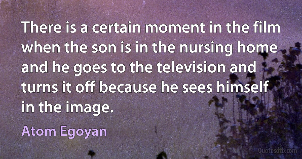 There is a certain moment in the film when the son is in the nursing home and he goes to the television and turns it off because he sees himself in the image. (Atom Egoyan)