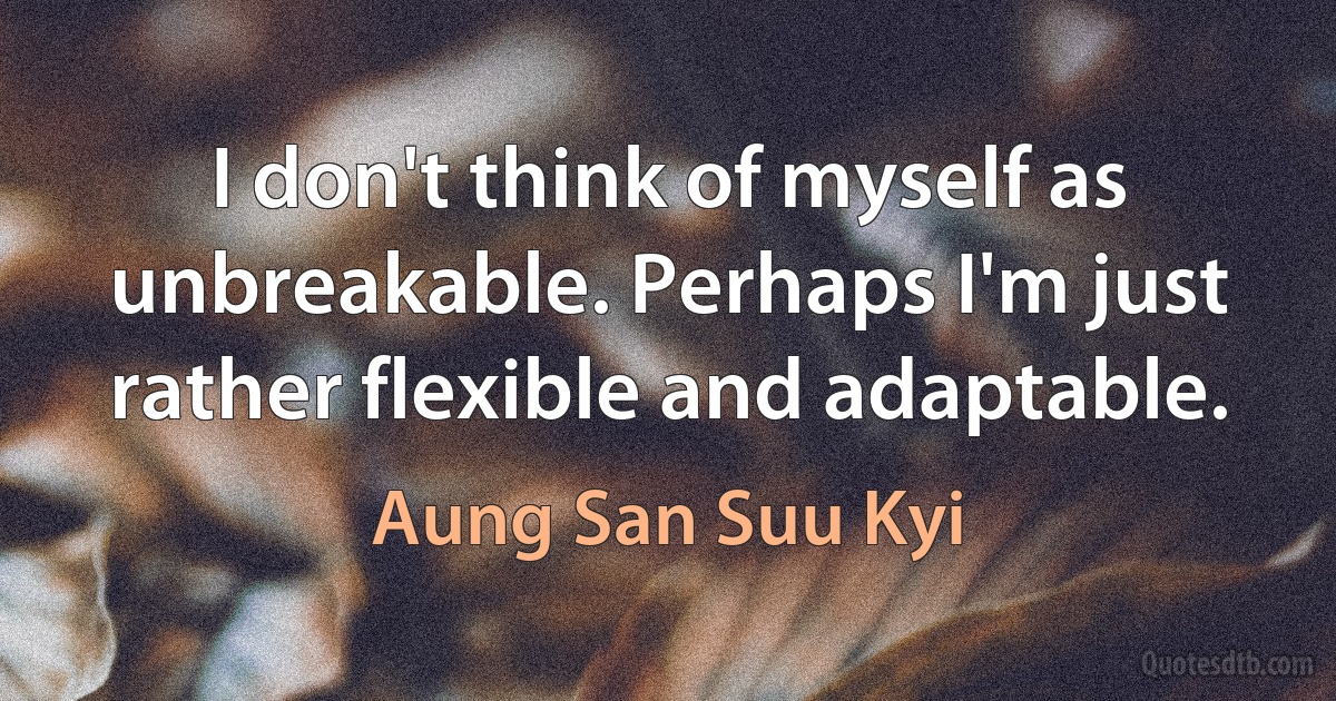 I don't think of myself as unbreakable. Perhaps I'm just rather flexible and adaptable. (Aung San Suu Kyi)