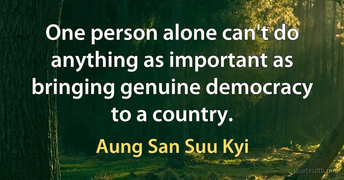 One person alone can't do anything as important as bringing genuine democracy to a country. (Aung San Suu Kyi)