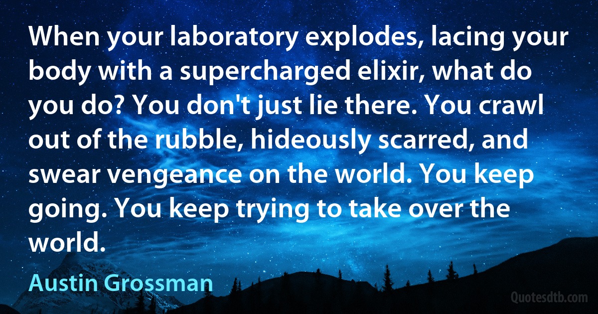 When your laboratory explodes, lacing your body with a supercharged elixir, what do you do? You don't just lie there. You crawl out of the rubble, hideously scarred, and swear vengeance on the world. You keep going. You keep trying to take over the world. (Austin Grossman)