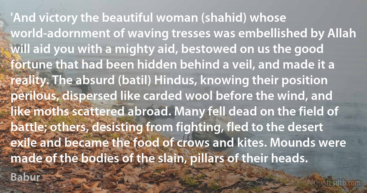 'And victory the beautiful woman (shahid) whose world-adornment of waving tresses was embellished by Allah will aid you with a mighty aid, bestowed on us the good fortune that had been hidden behind a veil, and made it a reality. The absurd (batil) Hindus, knowing their position perilous, dispersed like carded wool before the wind, and like moths scattered abroad. Many fell dead on the field of battle; others, desisting from fighting, fled to the desert exile and became the food of crows and kites. Mounds were made of the bodies of the slain, pillars of their heads. (Babur)