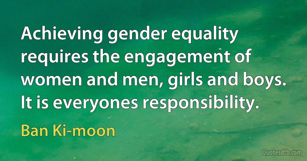 Achieving gender equality requires the engagement of women and men, girls and boys. It is everyones responsibility. (Ban Ki-moon)