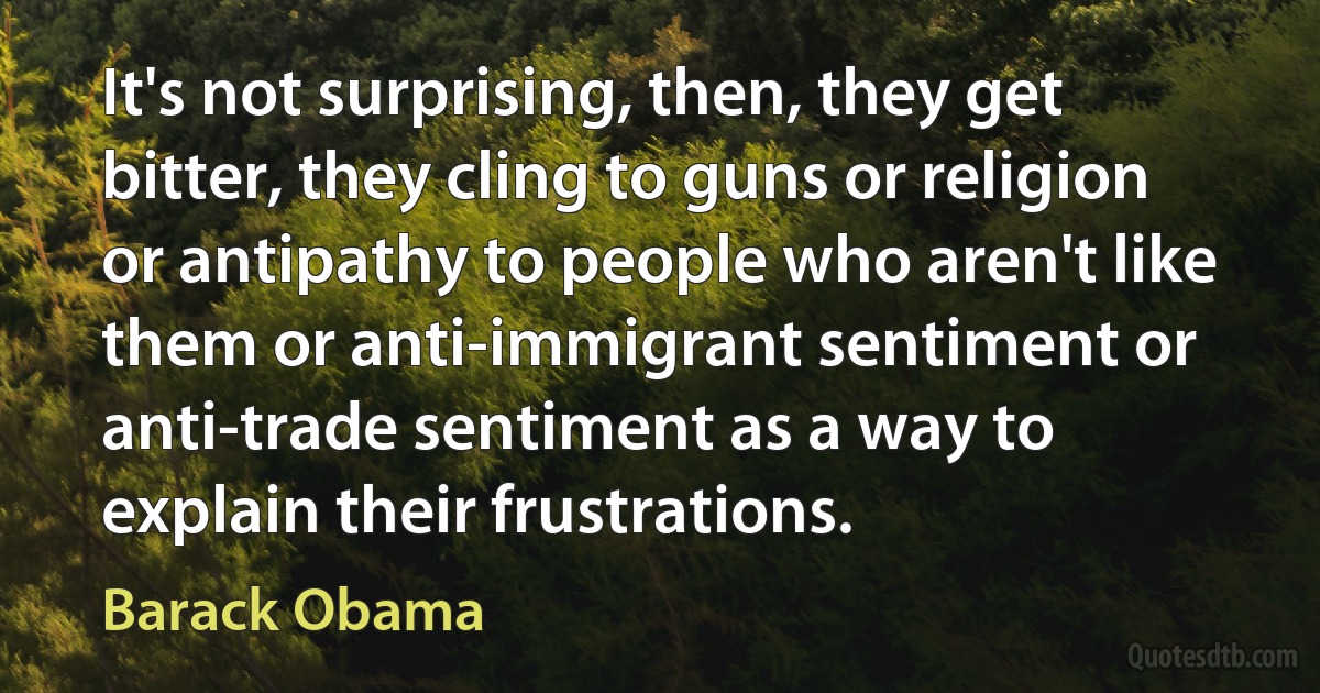 It's not surprising, then, they get bitter, they cling to guns or religion or antipathy to people who aren't like them or anti-immigrant sentiment or anti-trade sentiment as a way to explain their frustrations. (Barack Obama)