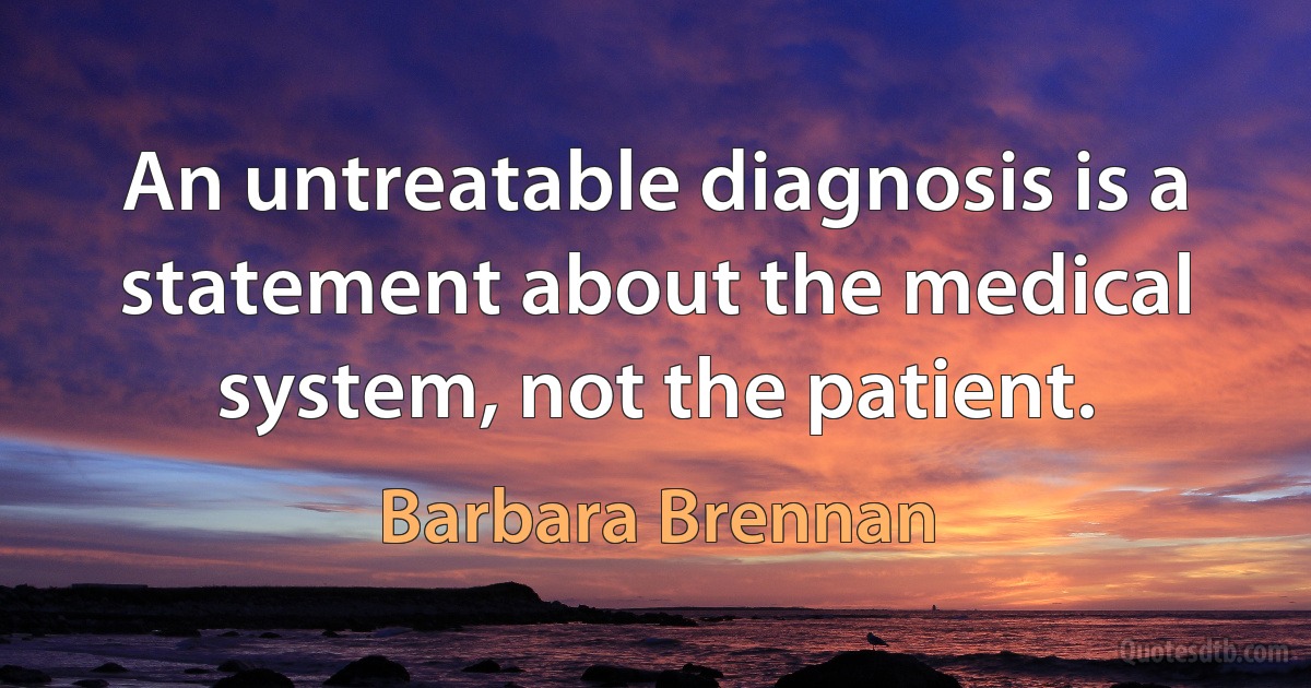 An untreatable diagnosis is a statement about the medical system, not the patient. (Barbara Brennan)