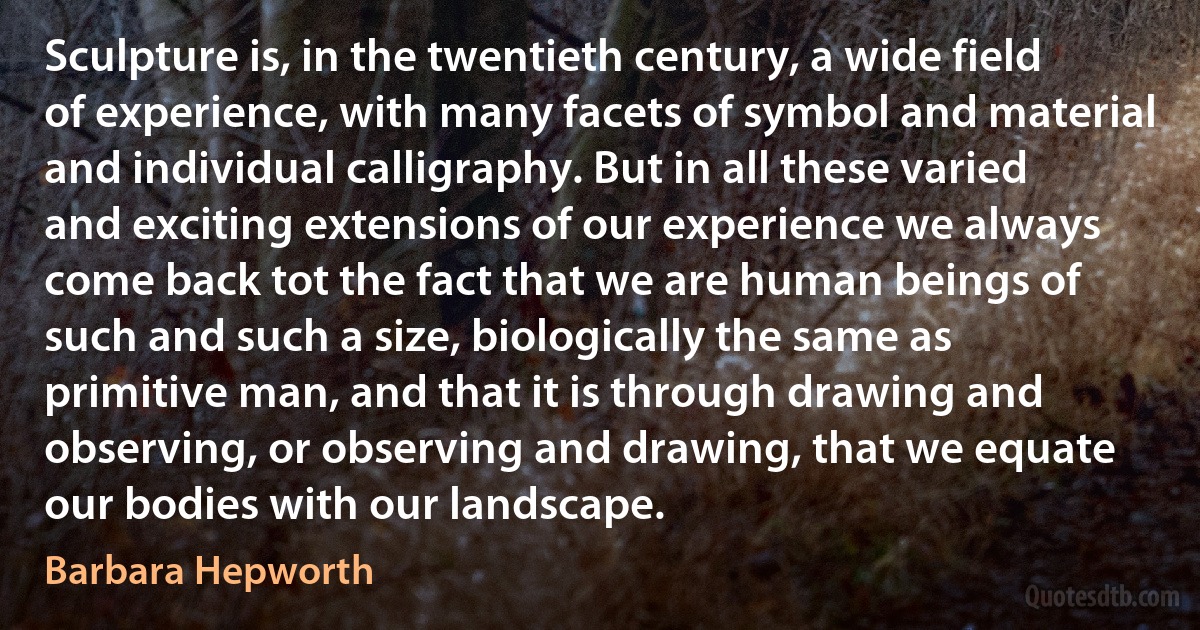 Sculpture is, in the twentieth century, a wide field of experience, with many facets of symbol and material and individual calligraphy. But in all these varied and exciting extensions of our experience we always come back tot the fact that we are human beings of such and such a size, biologically the same as primitive man, and that it is through drawing and observing, or observing and drawing, that we equate our bodies with our landscape. (Barbara Hepworth)