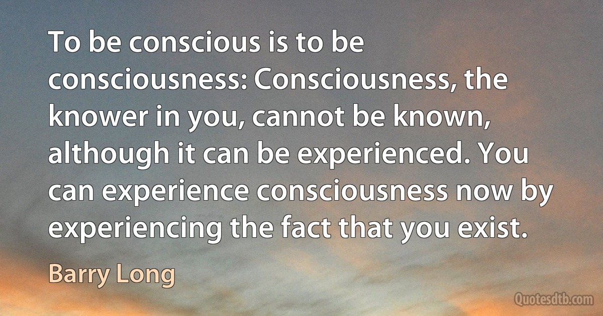 To be conscious is to be consciousness: Consciousness, the knower in you, cannot be known, although it can be experienced. You can experience consciousness now by experiencing the fact that you exist. (Barry Long)