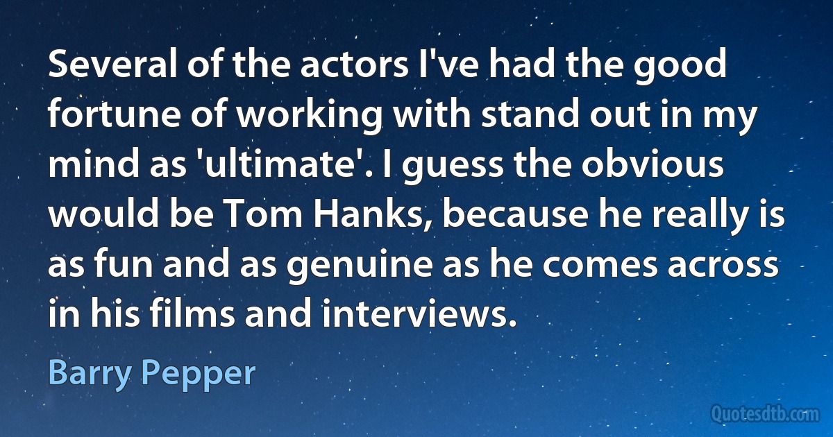 Several of the actors I've had the good fortune of working with stand out in my mind as 'ultimate'. I guess the obvious would be Tom Hanks, because he really is as fun and as genuine as he comes across in his films and interviews. (Barry Pepper)