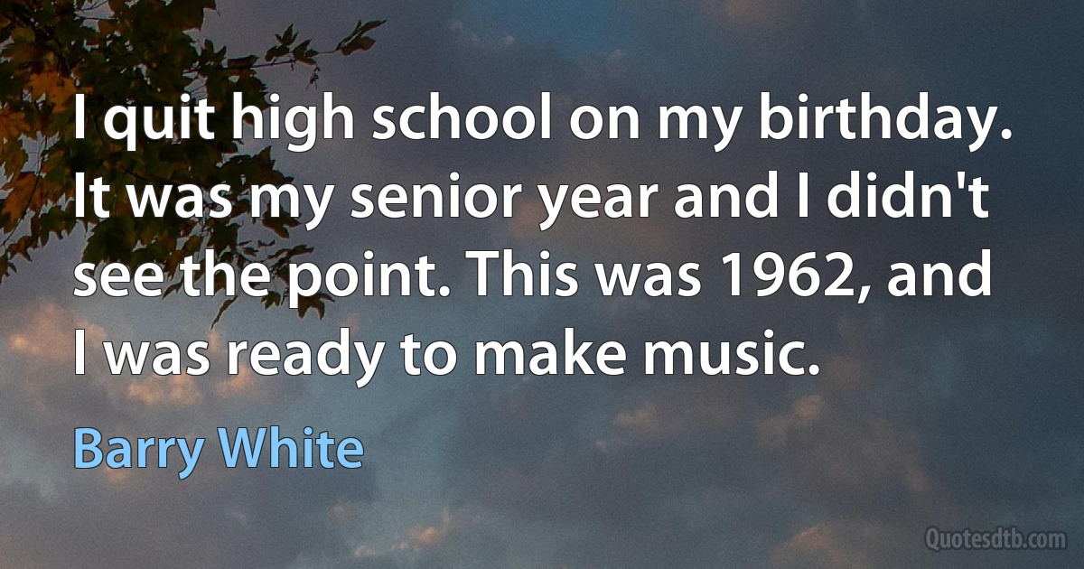 I quit high school on my birthday. It was my senior year and I didn't see the point. This was 1962, and I was ready to make music. (Barry White)