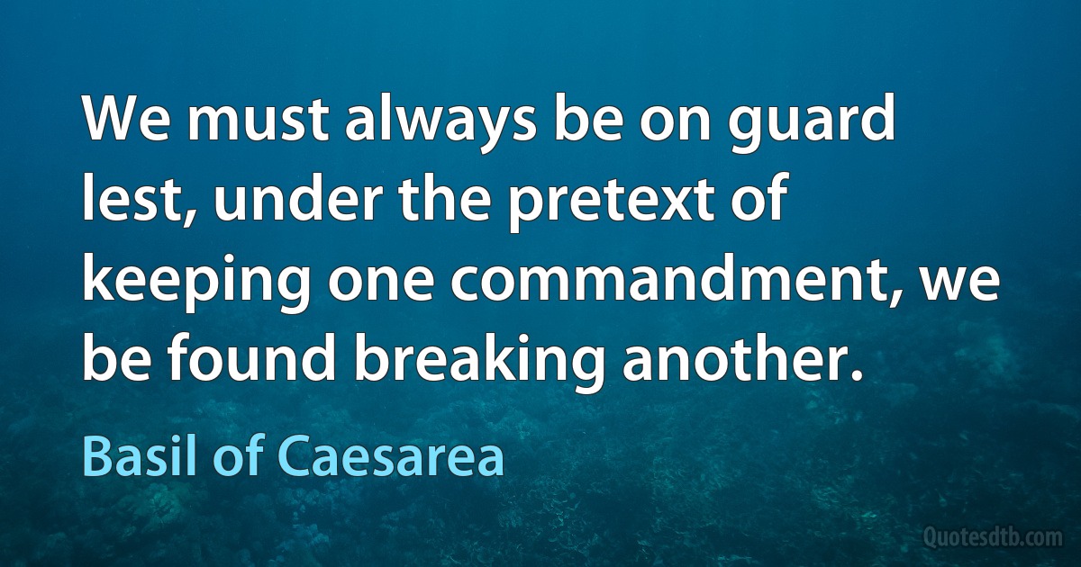 We must always be on guard lest, under the pretext of keeping one commandment, we be found breaking another. (Basil of Caesarea)