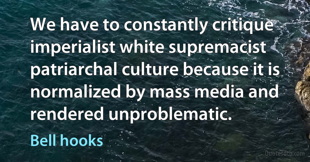 We have to constantly critique imperialist white supremacist patriarchal culture because it is normalized by mass media and rendered unproblematic. (Bell hooks)