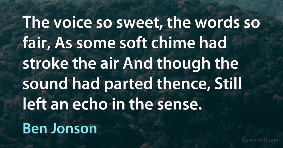 The voice so sweet, the words so fair, As some soft chime had stroke the air And though the sound had parted thence, Still left an echo in the sense. (Ben Jonson)