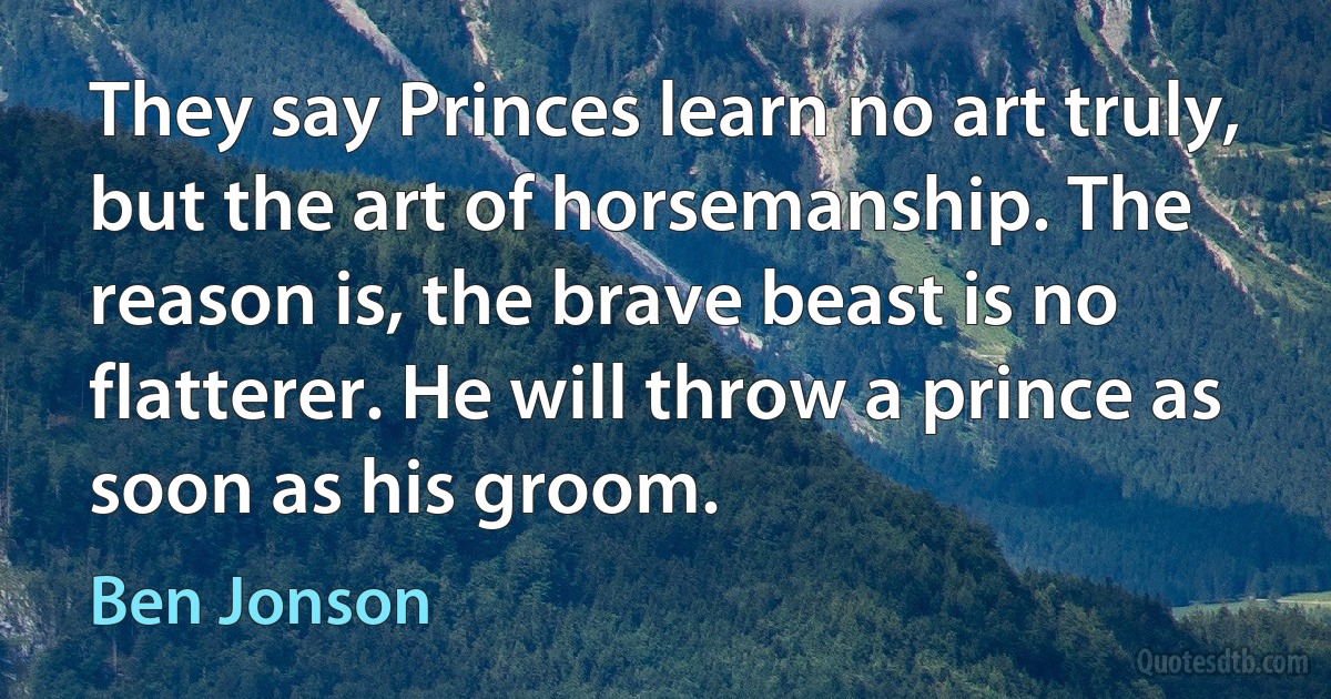 They say Princes learn no art truly, but the art of horsemanship. The reason is, the brave beast is no flatterer. He will throw a prince as soon as his groom. (Ben Jonson)