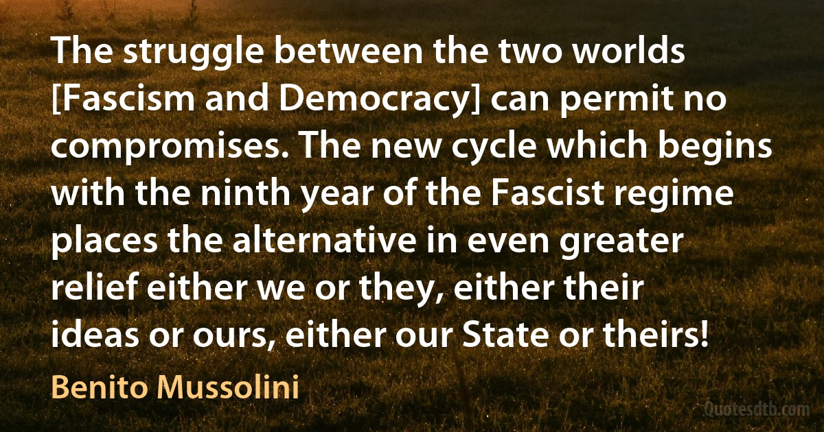 The struggle between the two worlds [Fascism and Democracy] can permit no compromises. The new cycle which begins with the ninth year of the Fascist regime places the alternative in even greater relief either we or they, either their ideas or ours, either our State or theirs! (Benito Mussolini)