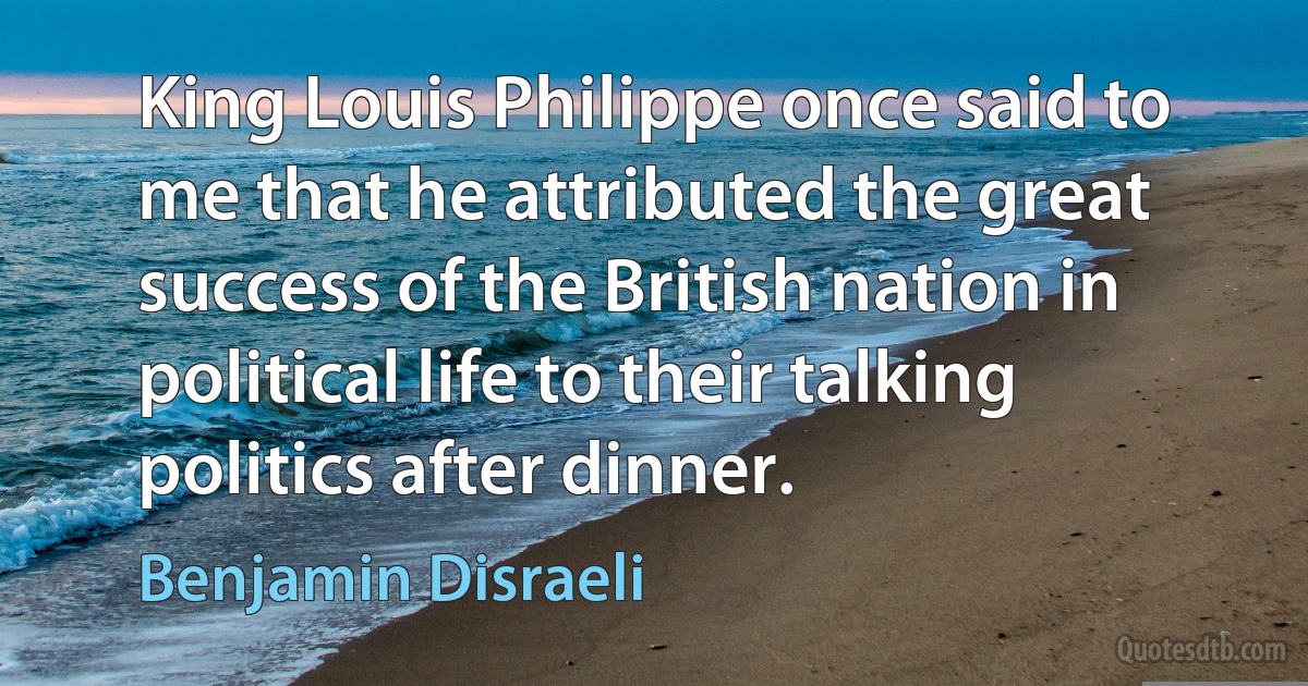 King Louis Philippe once said to me that he attributed the great success of the British nation in political life to their talking politics after dinner. (Benjamin Disraeli)