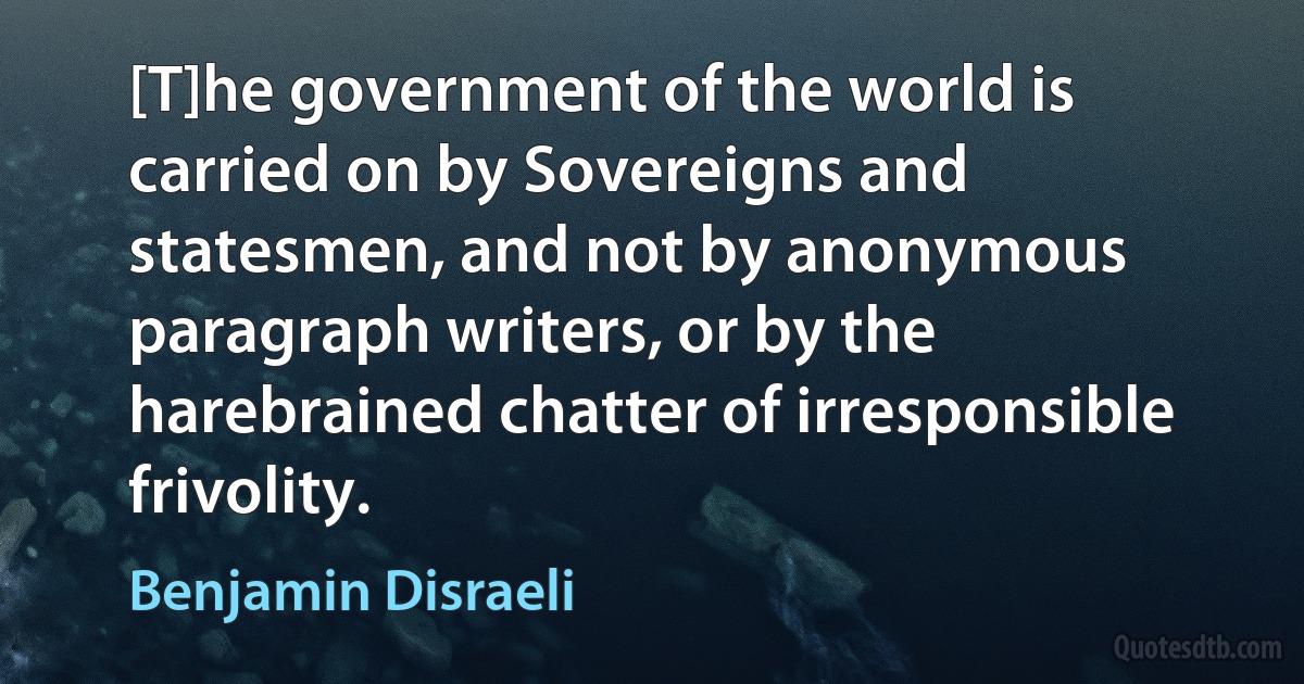 [T]he government of the world is carried on by Sovereigns and statesmen, and not by anonymous paragraph writers, or by the harebrained chatter of irresponsible frivolity. (Benjamin Disraeli)