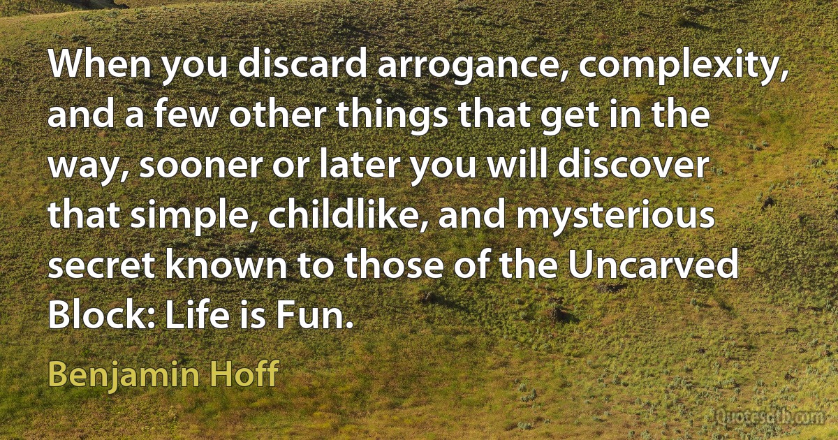 When you discard arrogance, complexity, and a few other things that get in the way, sooner or later you will discover that simple, childlike, and mysterious secret known to those of the Uncarved Block: Life is Fun. (Benjamin Hoff)