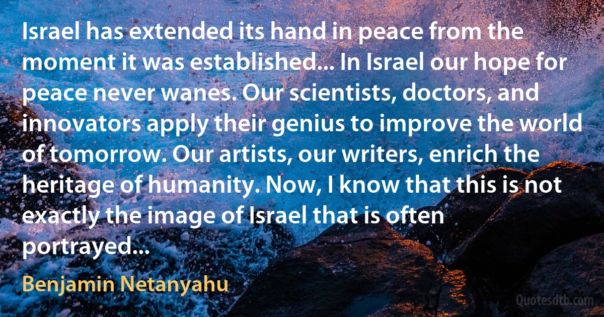 Israel has extended its hand in peace from the moment it was established... In Israel our hope for peace never wanes. Our scientists, doctors, and innovators apply their genius to improve the world of tomorrow. Our artists, our writers, enrich the heritage of humanity. Now, I know that this is not exactly the image of Israel that is often portrayed... (Benjamin Netanyahu)