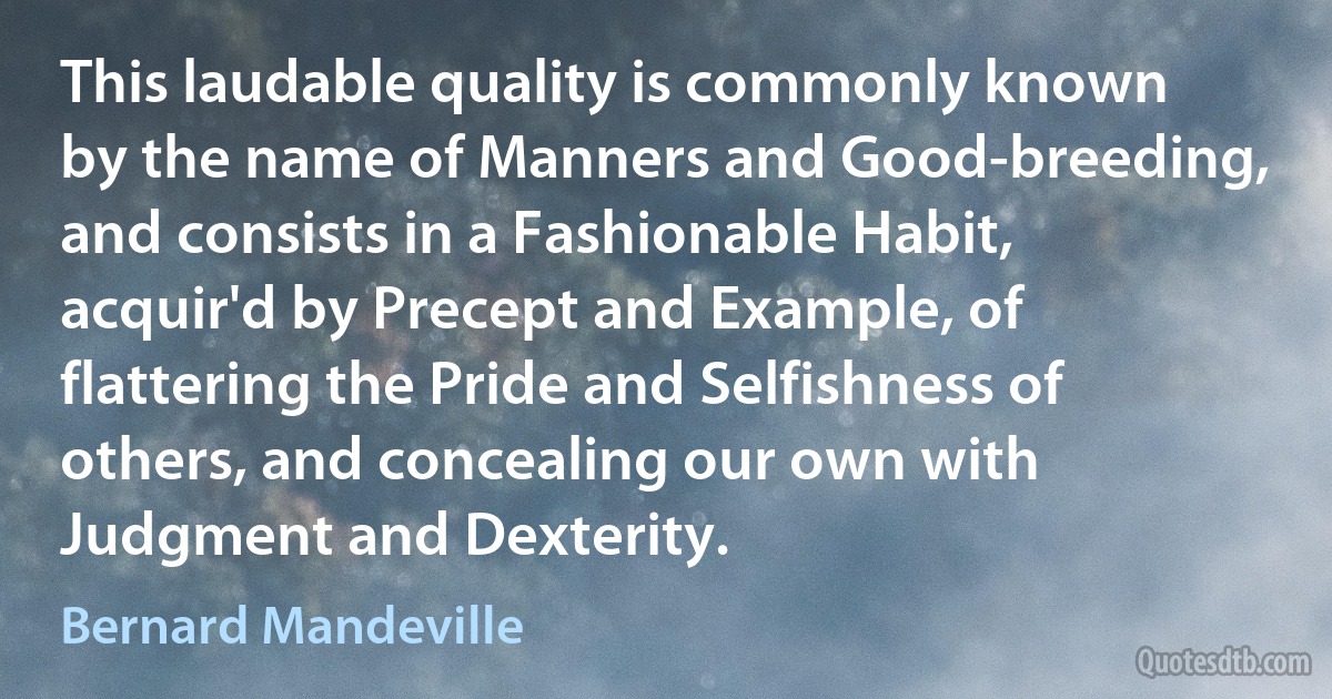 This laudable quality is commonly known by the name of Manners and Good-breeding, and consists in a Fashionable Habit, acquir'd by Precept and Example, of flattering the Pride and Selfishness of others, and concealing our own with Judgment and Dexterity. (Bernard Mandeville)