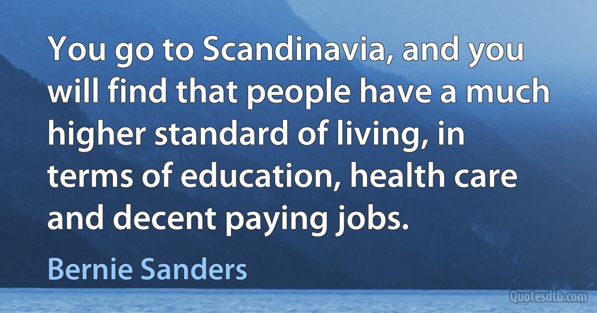 You go to Scandinavia, and you will find that people have a much higher standard of living, in terms of education, health care and decent paying jobs. (Bernie Sanders)