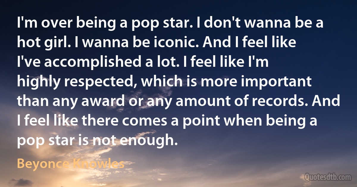 I'm over being a pop star. I don't wanna be a hot girl. I wanna be iconic. And I feel like I've accomplished a lot. I feel like I'm highly respected, which is more important than any award or any amount of records. And I feel like there comes a point when being a pop star is not enough. (Beyonce Knowles)