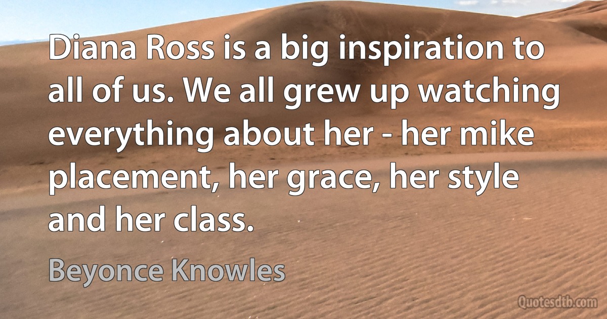 Diana Ross is a big inspiration to all of us. We all grew up watching everything about her - her mike placement, her grace, her style and her class. (Beyonce Knowles)