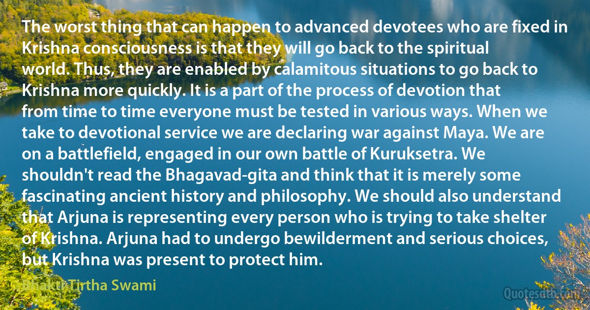 The worst thing that can happen to advanced devotees who are fixed in Krishna consciousness is that they will go back to the spiritual world. Thus, they are enabled by calamitous situations to go back to Krishna more quickly. It is a part of the process of devotion that from time to time everyone must be tested in various ways. When we take to devotional service we are declaring war against Maya. We are on a battlefield, engaged in our own battle of Kuruksetra. We shouldn't read the Bhagavad-gita and think that it is merely some fascinating ancient history and philosophy. We should also understand that Arjuna is representing every person who is trying to take shelter of Krishna. Arjuna had to undergo bewilderment and serious choices, but Krishna was present to protect him. (Bhakti Tirtha Swami)