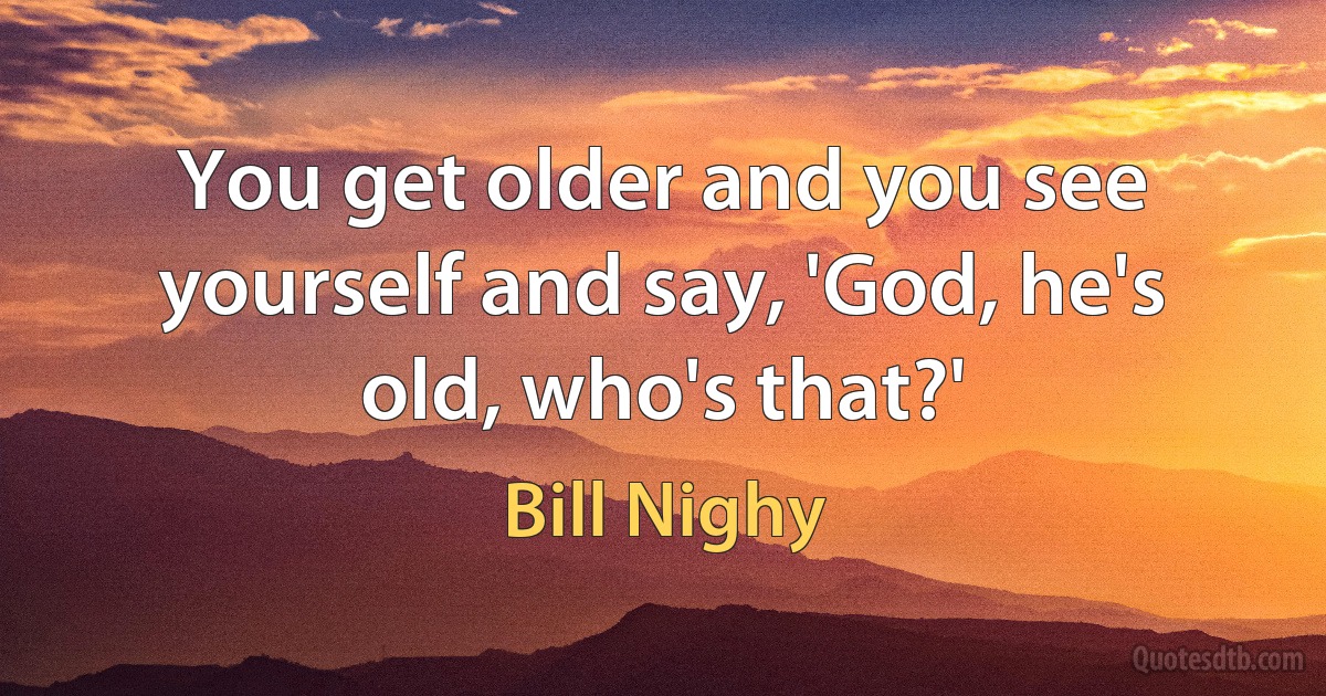 You get older and you see yourself and say, 'God, he's old, who's that?' (Bill Nighy)