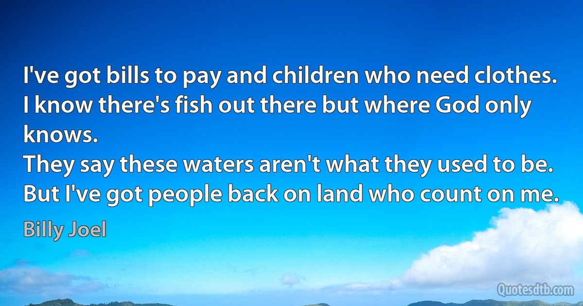 I've got bills to pay and children who need clothes.
I know there's fish out there but where God only knows.
They say these waters aren't what they used to be.
But I've got people back on land who count on me. (Billy Joel)