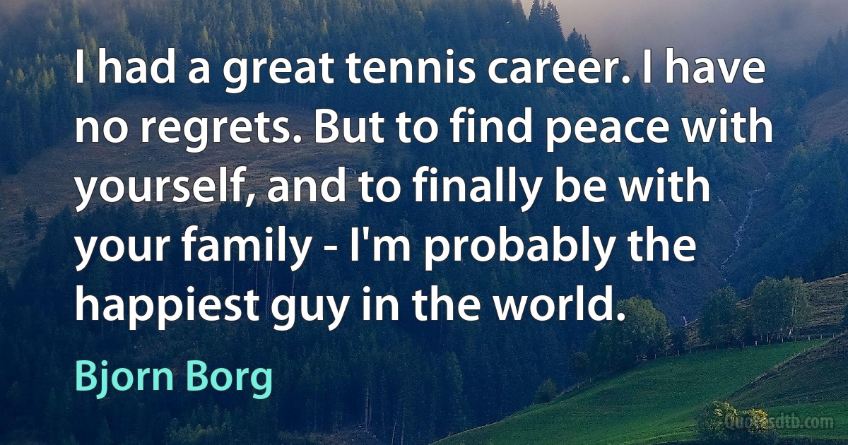 I had a great tennis career. I have no regrets. But to find peace with yourself, and to finally be with your family - I'm probably the happiest guy in the world. (Bjorn Borg)