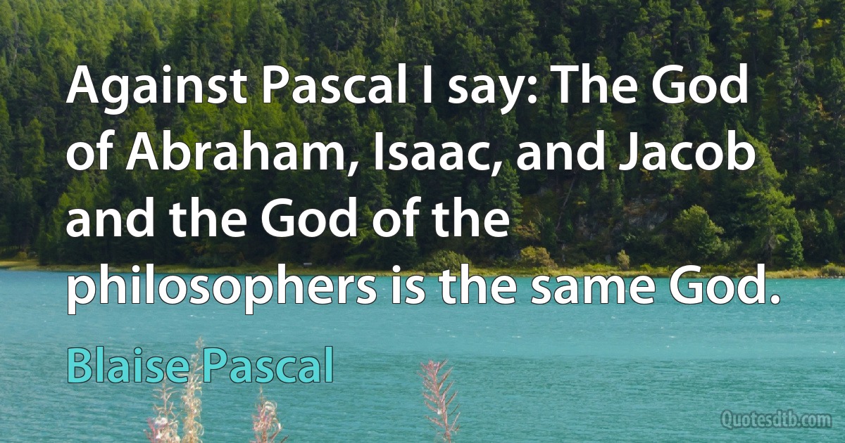 Against Pascal I say: The God of Abraham, Isaac, and Jacob and the God of the philosophers is the same God. (Blaise Pascal)