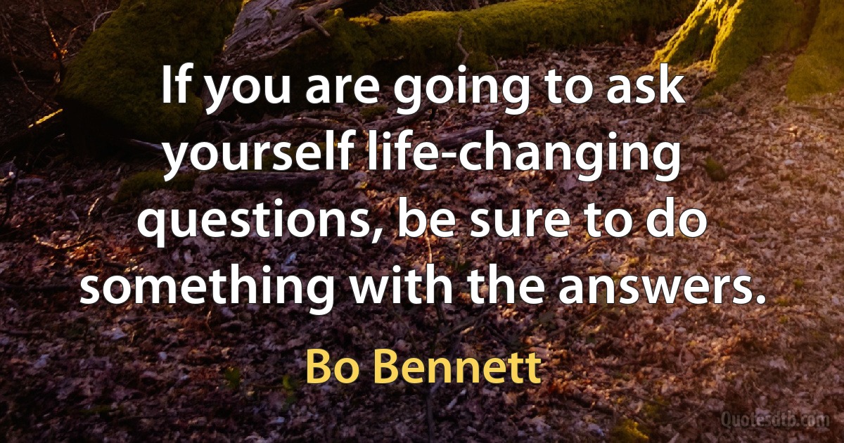 If you are going to ask yourself life-changing questions, be sure to do something with the answers. (Bo Bennett)