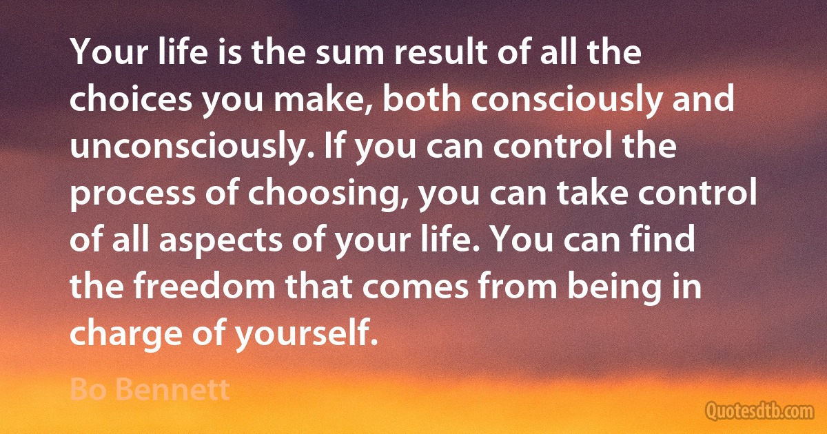 Your life is the sum result of all the choices you make, both consciously and unconsciously. If you can control the process of choosing, you can take control of all aspects of your life. You can find the freedom that comes from being in charge of yourself. (Bo Bennett)