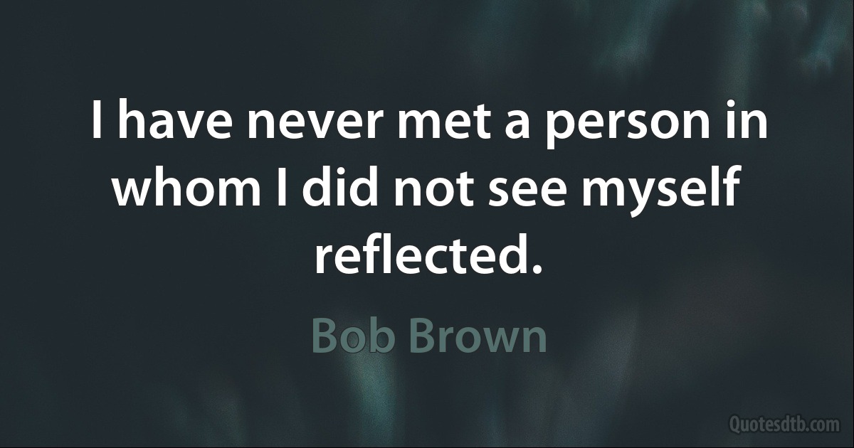 I have never met a person in whom I did not see myself reflected. (Bob Brown)