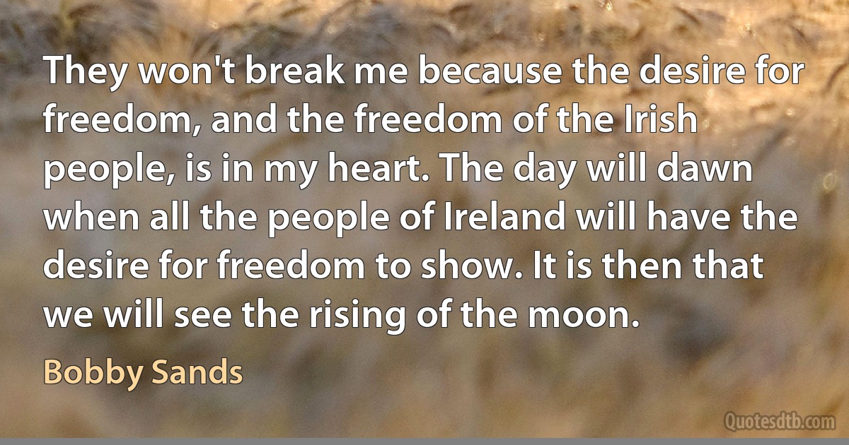 They won't break me because the desire for freedom, and the freedom of the Irish people, is in my heart. The day will dawn when all the people of Ireland will have the desire for freedom to show. It is then that we will see the rising of the moon. (Bobby Sands)