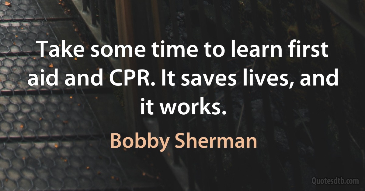 Take some time to learn first aid and CPR. It saves lives, and it works. (Bobby Sherman)