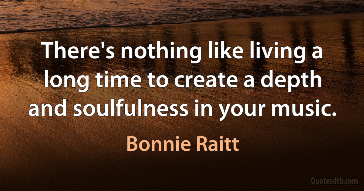 There's nothing like living a long time to create a depth and soulfulness in your music. (Bonnie Raitt)