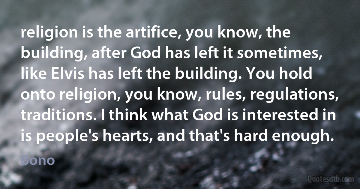 religion is the artifice, you know, the building, after God has left it sometimes, like Elvis has left the building. You hold onto religion, you know, rules, regulations, traditions. I think what God is interested in is people's hearts, and that's hard enough. (Bono)