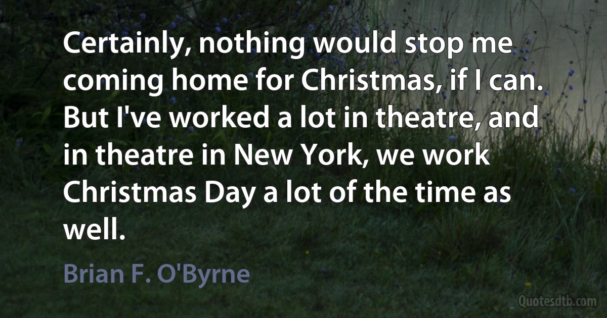 Certainly, nothing would stop me coming home for Christmas, if I can. But I've worked a lot in theatre, and in theatre in New York, we work Christmas Day a lot of the time as well. (Brian F. O'Byrne)