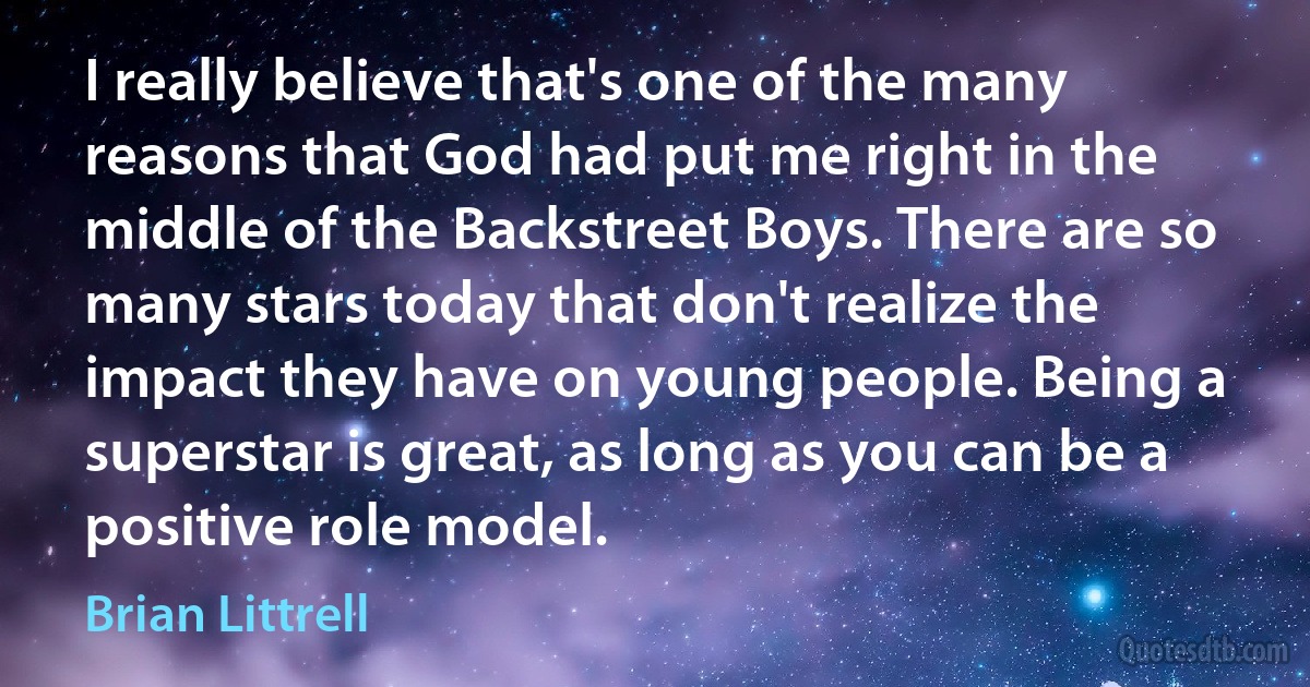 I really believe that's one of the many reasons that God had put me right in the middle of the Backstreet Boys. There are so many stars today that don't realize the impact they have on young people. Being a superstar is great, as long as you can be a positive role model. (Brian Littrell)