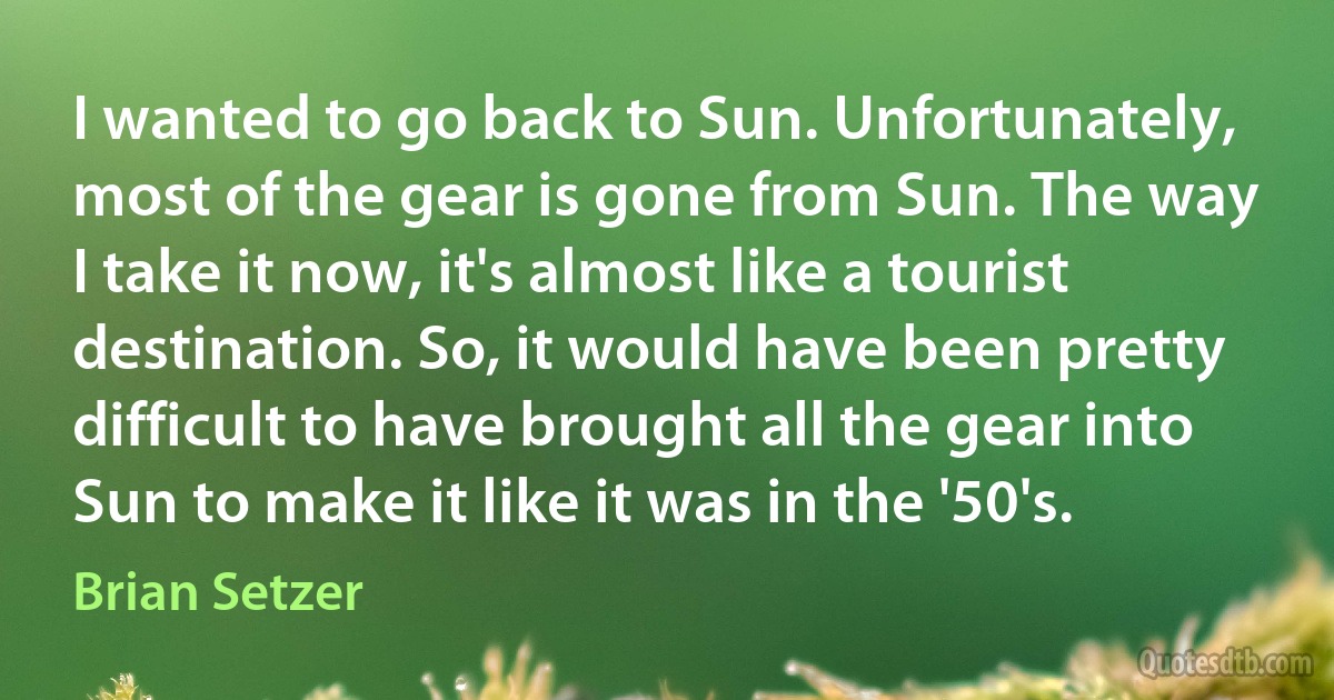 I wanted to go back to Sun. Unfortunately, most of the gear is gone from Sun. The way I take it now, it's almost like a tourist destination. So, it would have been pretty difficult to have brought all the gear into Sun to make it like it was in the '50's. (Brian Setzer)