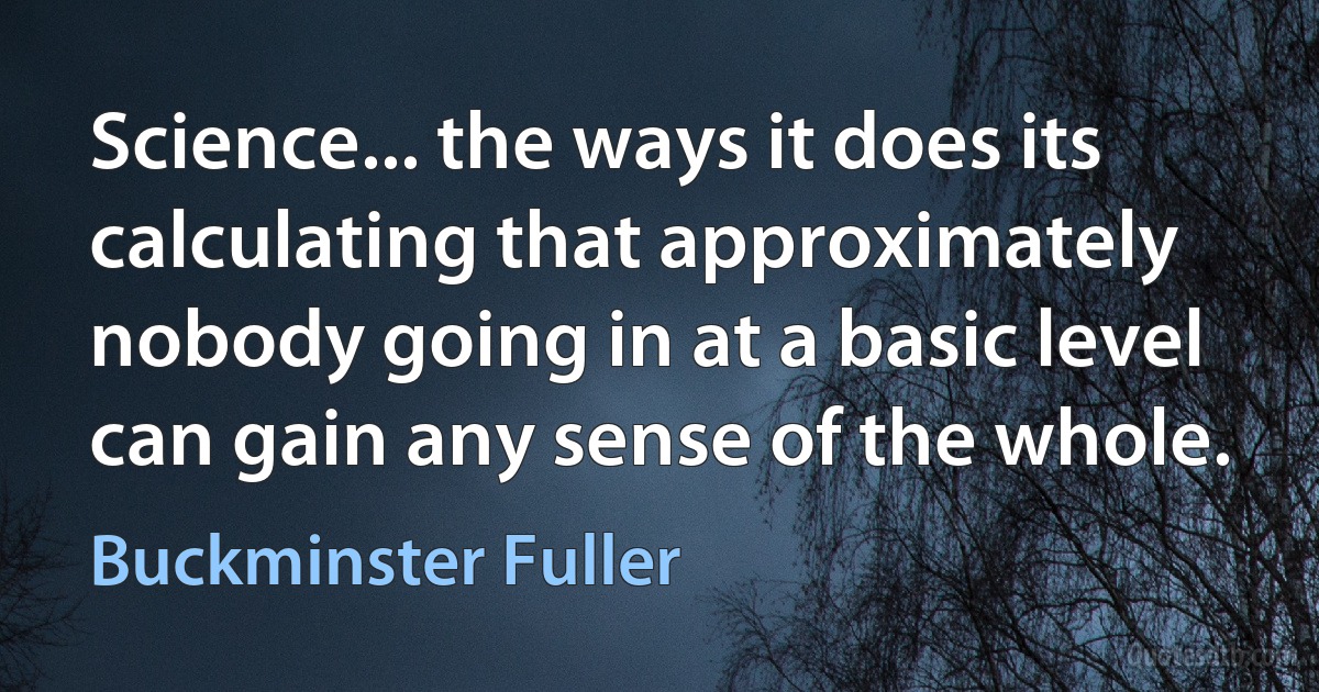 Science... the ways it does its calculating that approximately nobody going in at a basic level can gain any sense of the whole. (Buckminster Fuller)