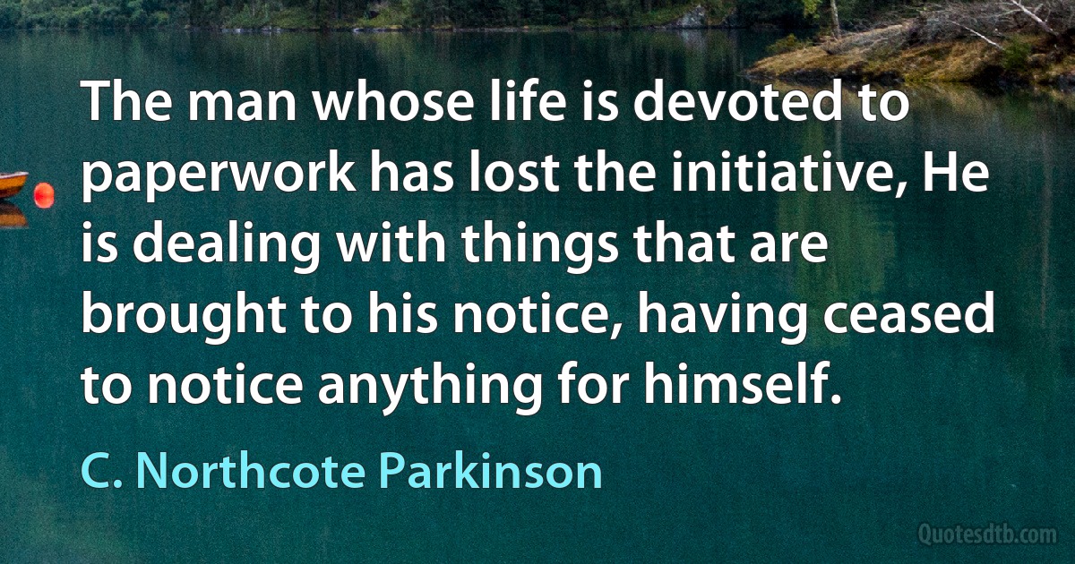 The man whose life is devoted to paperwork has lost the initiative, He is dealing with things that are brought to his notice, having ceased to notice anything for himself. (C. Northcote Parkinson)