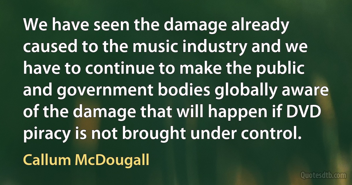 We have seen the damage already caused to the music industry and we have to continue to make the public and government bodies globally aware of the damage that will happen if DVD piracy is not brought under control. (Callum McDougall)