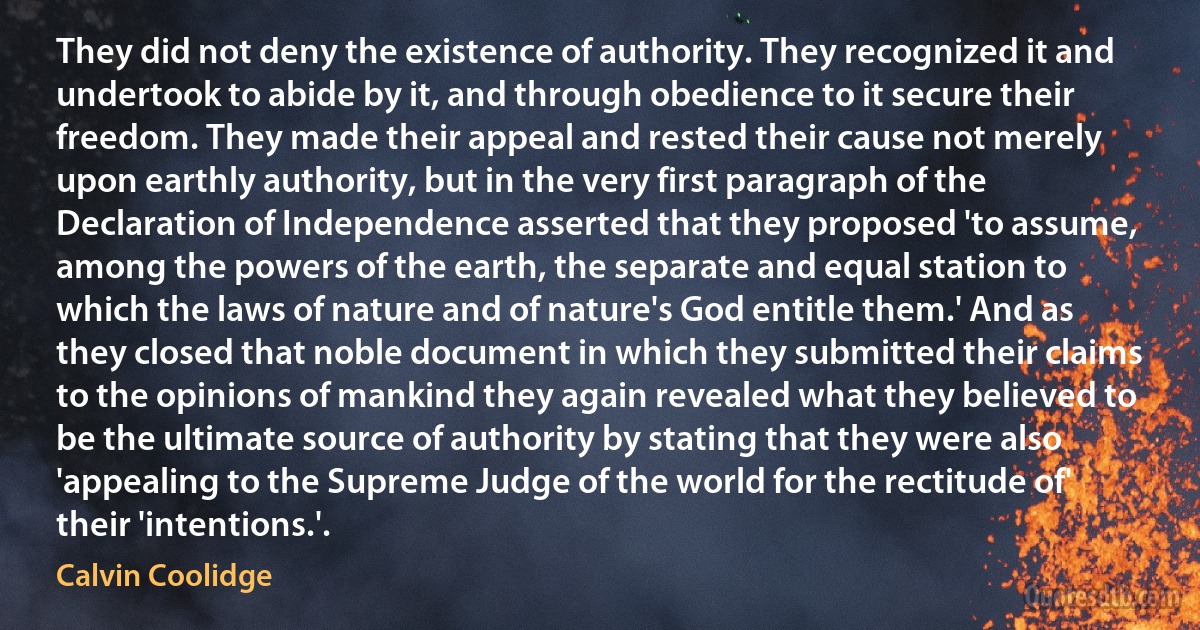 They did not deny the existence of authority. They recognized it and undertook to abide by it, and through obedience to it secure their freedom. They made their appeal and rested their cause not merely upon earthly authority, but in the very first paragraph of the Declaration of Independence asserted that they proposed 'to assume, among the powers of the earth, the separate and equal station to which the laws of nature and of nature's God entitle them.' And as they closed that noble document in which they submitted their claims to the opinions of mankind they again revealed what they believed to be the ultimate source of authority by stating that they were also 'appealing to the Supreme Judge of the world for the rectitude of' their 'intentions.'. (Calvin Coolidge)