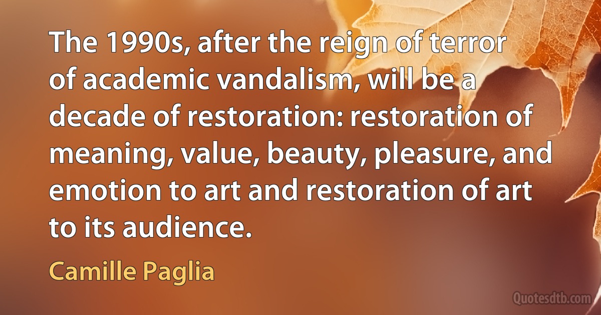 The 1990s, after the reign of terror of academic vandalism, will be a decade of restoration: restoration of meaning, value, beauty, pleasure, and emotion to art and restoration of art to its audience. (Camille Paglia)