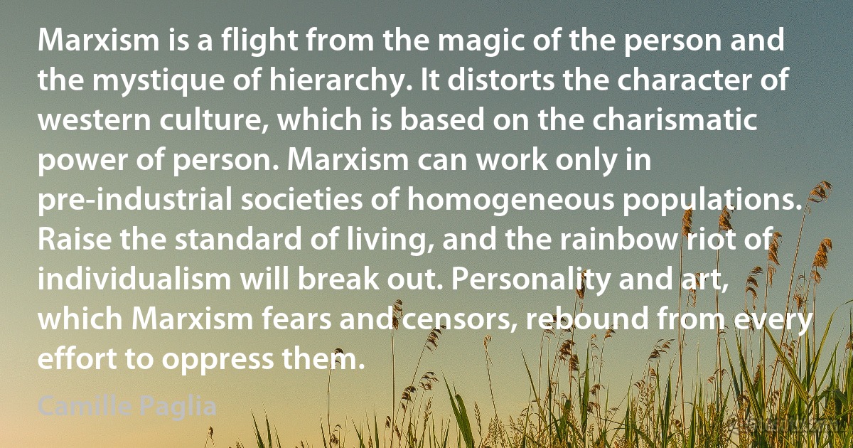 Marxism is a flight from the magic of the person and the mystique of hierarchy. It distorts the character of western culture, which is based on the charismatic power of person. Marxism can work only in pre-industrial societies of homogeneous populations. Raise the standard of living, and the rainbow riot of individualism will break out. Personality and art, which Marxism fears and censors, rebound from every effort to oppress them. (Camille Paglia)