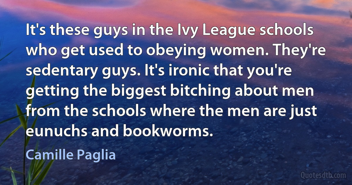 It's these guys in the Ivy League schools who get used to obeying women. They're sedentary guys. It's ironic that you're getting the biggest bitching about men from the schools where the men are just eunuchs and bookworms. (Camille Paglia)