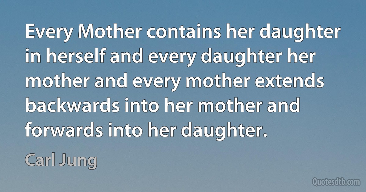 Every Mother contains her daughter in herself and every daughter her mother and every mother extends backwards into her mother and forwards into her daughter. (Carl Jung)