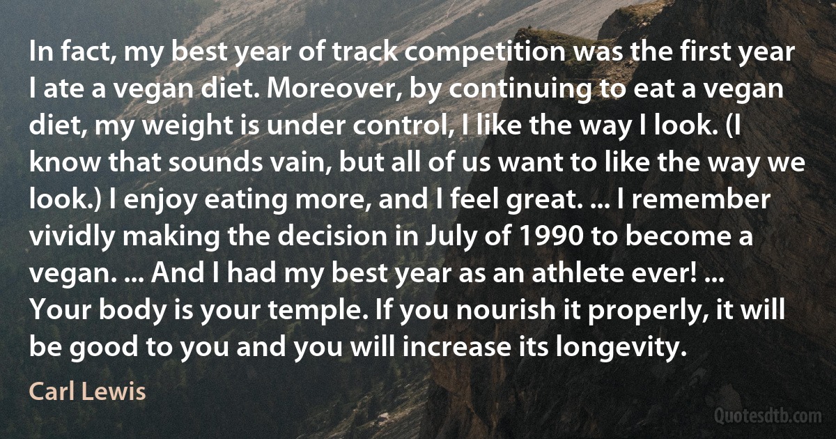 In fact, my best year of track competition was the first year I ate a vegan diet. Moreover, by continuing to eat a vegan diet, my weight is under control, I like the way I look. (I know that sounds vain, but all of us want to like the way we look.) I enjoy eating more, and I feel great. ... I remember vividly making the decision in July of 1990 to become a vegan. ... And I had my best year as an athlete ever! ... Your body is your temple. If you nourish it properly, it will be good to you and you will increase its longevity. (Carl Lewis)